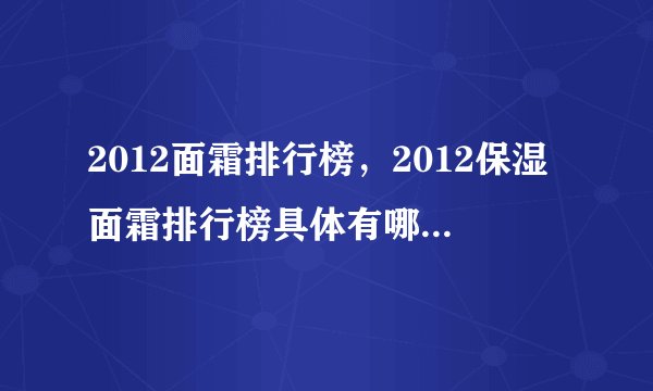 2012面霜排行榜,2012保湿面霜排行榜具体有哪些呢?求评测