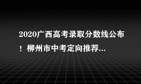 2020广西高考录取分数线公布!柳州市中考定向推荐生指标公布!