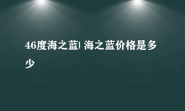 46度海之蓝| 海之蓝价格是多少