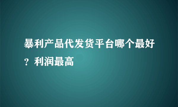 暴利产品代发货平台哪个最好？利润最高