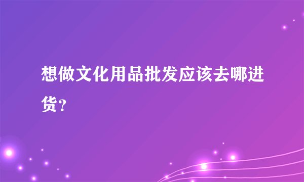 想做文化用品批发应该去哪进货？