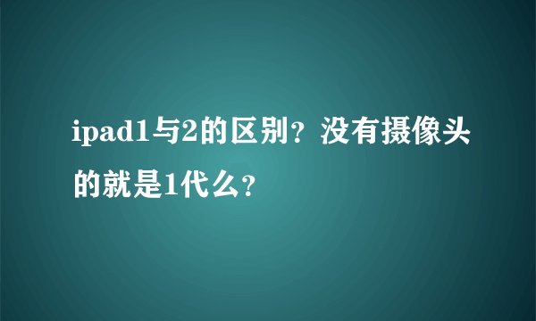 ipad1与2的区别？没有摄像头的就是1代么？