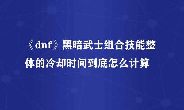 《dnf》黑暗武士组合技能整体的冷却时间到底怎么计算