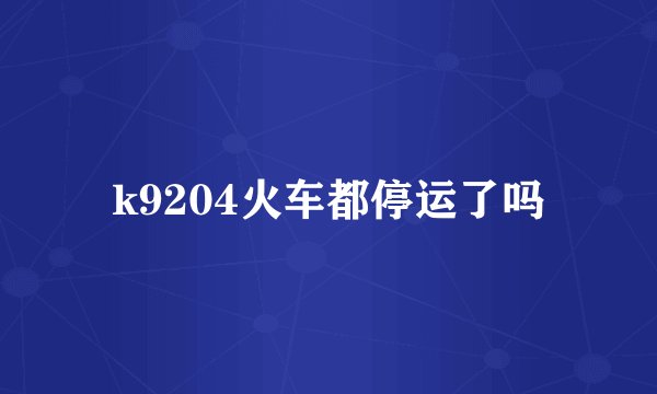 k9204火车都停运了吗