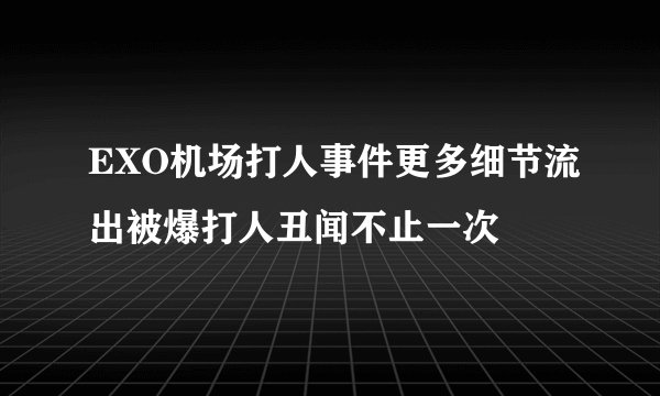EXO机场打人事件更多细节流出被爆打人丑闻不止一次