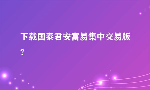 下载国泰君安富易集中交易版？