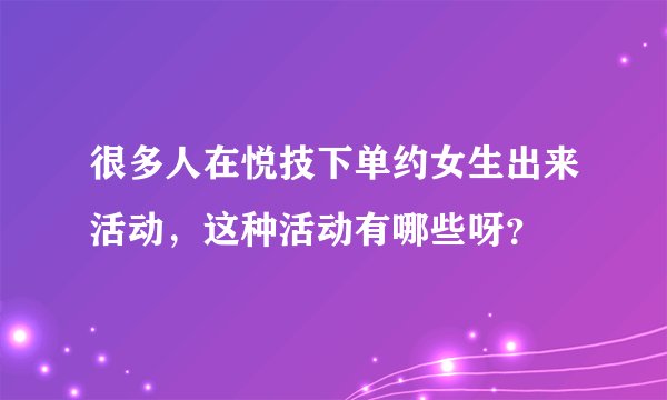 很多人在悦技下单约女生出来活动，这种活动有哪些呀？