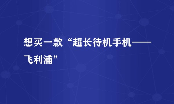 想买一款“超长待机手机——飞利浦”