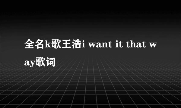 全名k歌王浩i want it that way歌词