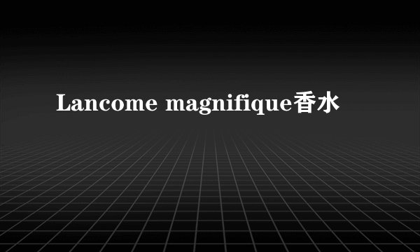 Lancome magnifique香水