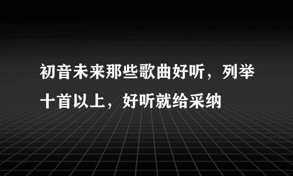 初音未来那些歌曲好听，列举十首以上，好听就给采纳