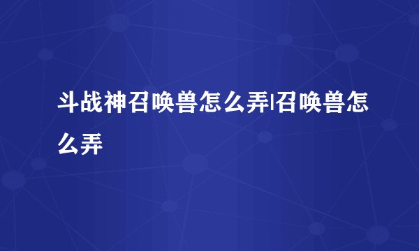 斗战神召唤兽怎么弄|召唤兽怎么弄