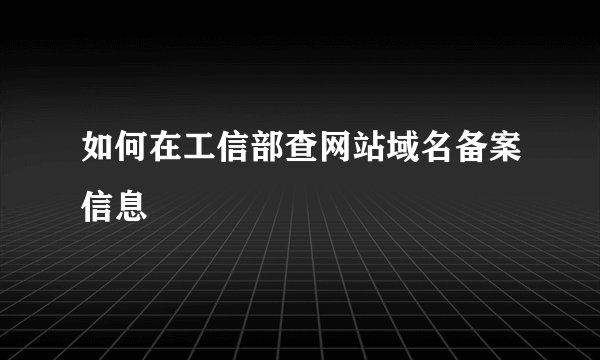 如何在工信部查网站域名备案信息