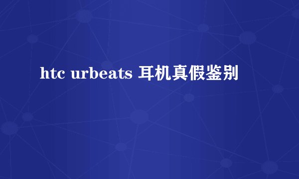 htc urbeats 耳机真假鉴别