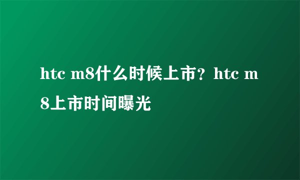 htc m8什么时候上市？htc m8上市时间曝光