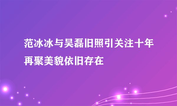 范冰冰与吴磊旧照引关注十年再聚美貌依旧存在