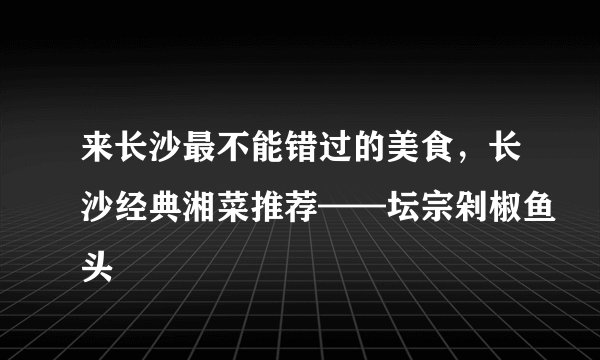 来长沙最不能错过的美食，长沙经典湘菜推荐——坛宗剁椒鱼头