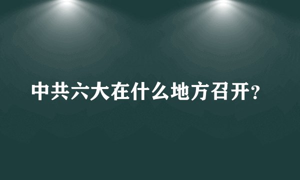 中共六大在什么地方召开？