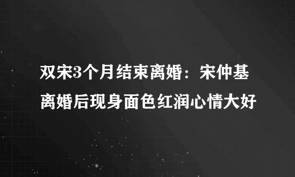 双宋3个月结束离婚：宋仲基离婚后现身面色红润心情大好
