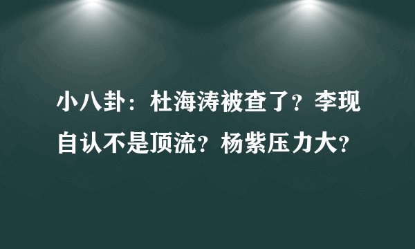 小八卦:杜海涛被查了?李现自认不是顶流?杨紫压力大?