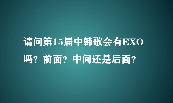 请问第15届中韩歌会有EXO吗？前面？中间还是后面？