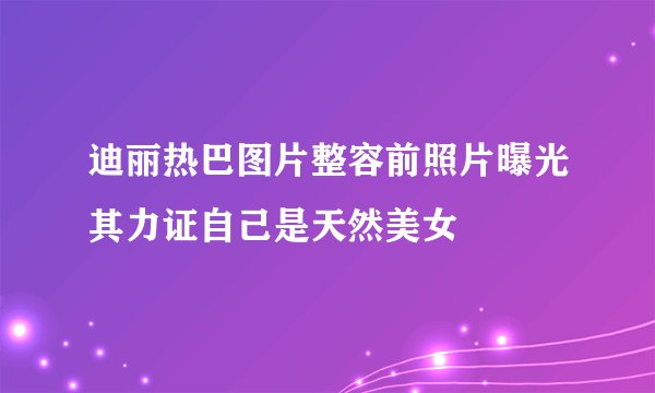 迪丽热巴图片整容前照片曝光其力证自己是天然美女