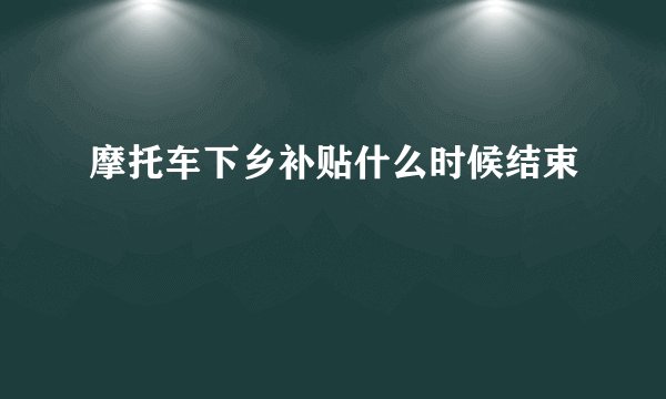摩托车下乡补贴什么时候结束