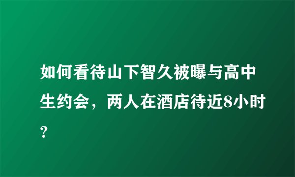 如何看待山下智久被曝与高中生约会，两人在酒店待近8小时？