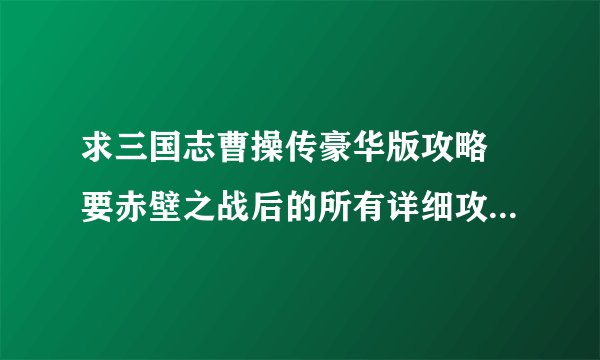 求三国志曹操传豪华版攻略 要赤壁之战后的所有详细攻略！ 复制的不要 简单的还有原版的不要啊
