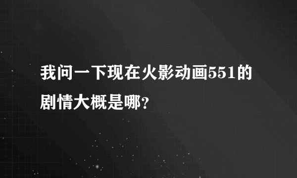 我问一下现在火影动画551的剧情大概是哪？
