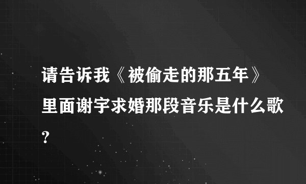 请告诉我《被偷走的那五年》里面谢宇求婚那段音乐是什么歌？