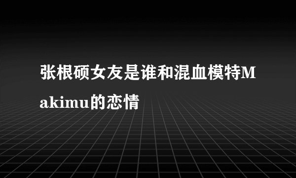 张根硕女友是谁和混血模特Makimu的恋情