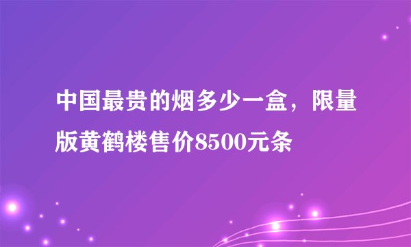 中国最贵的烟多少一盒，限量版黄鹤楼售价8500元条