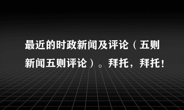 最近的时政新闻及评论(五则新闻五则评论)。拜托,拜托!