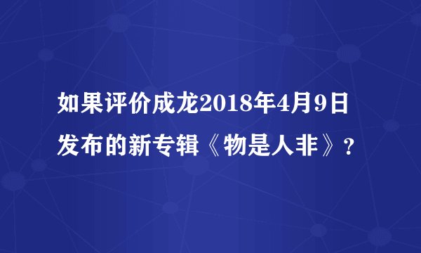 如果评价成龙2018年4月9日发布的新专辑《物是人非》？