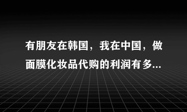 有朋友在韩国，我在中国，做面膜化妆品代购的利润有多大？求解说