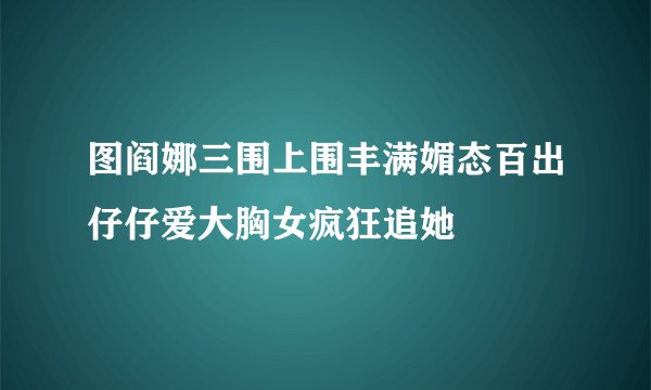 图阎娜三围上围丰满媚态百出仔仔爱大胸女疯狂追她