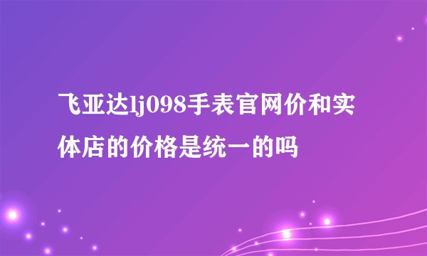 飞亚达lj098手表官网价和实体店的价格是统一的吗