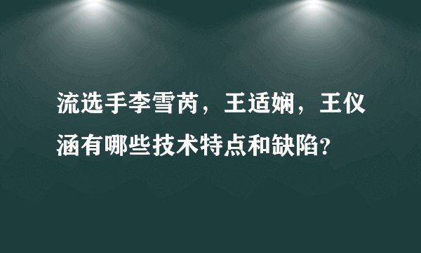 流选手李雪芮，王适娴，王仪涵有哪些技术特点和缺陷？