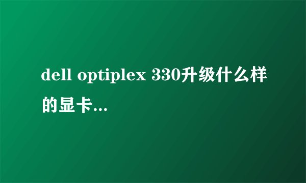 dell optiplex 330升级什么样的显卡和多大内存？