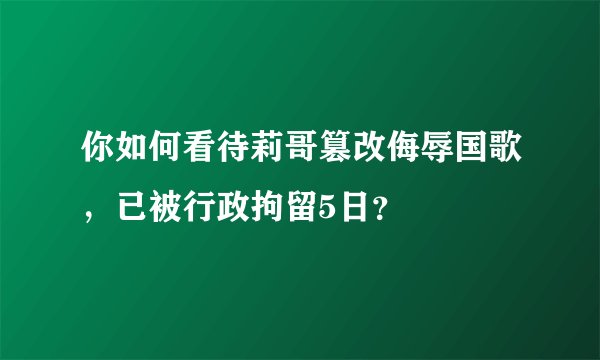 你如何看待莉哥篡改侮辱国歌，已被行政拘留5日？