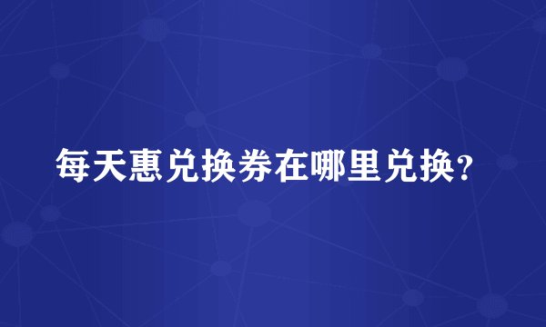 每天惠兑换券在哪里兑换？