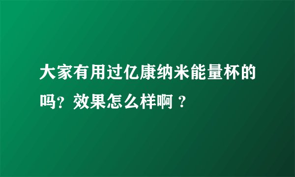 大家有用过亿康纳米能量杯的吗？效果怎么样啊 ?