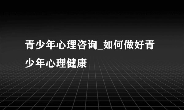 青少年心理咨询_如何做好青少年心理健康