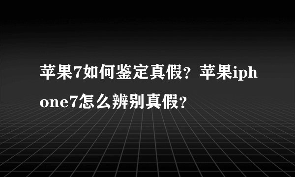 苹果7如何鉴定真假?苹果iphone7怎么辨别真假?