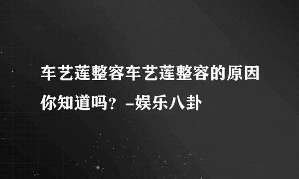 车艺莲整容车艺莲整容的原因你知道吗？-娱乐八卦