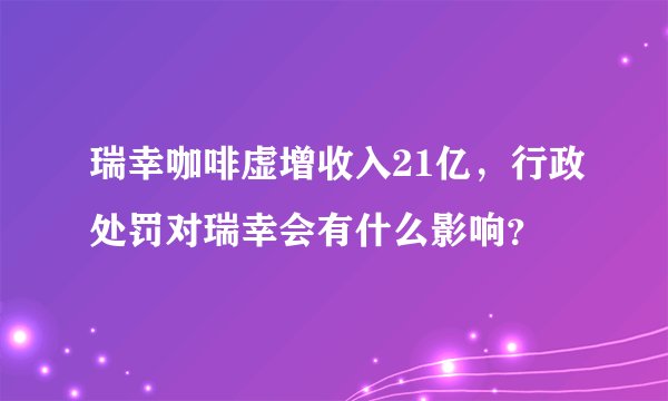 瑞幸咖啡虚增收入21亿，行政处罚对瑞幸会有什么影响？