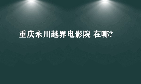 重庆永川越界电影院 在哪?