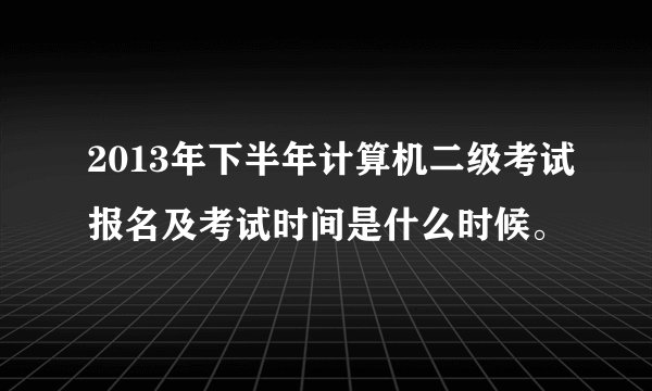2013年下半年计算机二级考试报名及考试时间是什么时候。