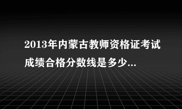 2013年内蒙古教师资格证考试成绩合格分数线是多少呀？（一）汉语高等教育学、高等教育心理学合格分数为50分；　　　　　蒙语高等教育学、高等教育心理学合格分数为40分。　　（二）汉语中等教育学、中等教育心理学合格分数为50分；　　　　　蒙语中等教育学、中等教育心理学合格分数为40分。　　（三）汉语初等教育学、初等教育心理学合格分数为50分；　　　　　蒙语初等教育学、初等教育心理学合格分数为40分。